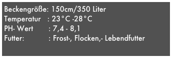 Beckengröße: 150cm/350 Liter 
Temperatur   : 23°C -28°C
PH- Wert       : 7,4 - 8,1
Futter:           : Frost-, Flocken,- Lebendfutter

