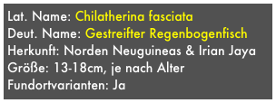 Lat. Name: Chilatherina fasciata
Deut. Name: Gestreifter Regenbogenfisch
Herkunft: Norden Neuguineas & Irian Jaya
Größe: 13-18cm, je nach Alter
Fundortvarianten: Ja

