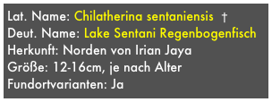 Lat. Name: Chilatherina sentaniensis  †
Deut. Name: Lake Sentani Regenbogenfisch
Herkunft: Norden von Irian Jaya
Größe: 12-16cm, je nach Alter
Fundortvarianten: Ja

